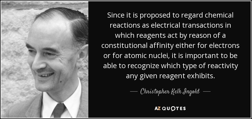 Since it is proposed to regard chemical reactions as electrical transactions in which reagents act by reason of a constitutional affinity either for electrons or for atomic nuclei, it is important to be able to recognize which type of reactivity any given reagent exhibits. - Christopher Kelk Ingold