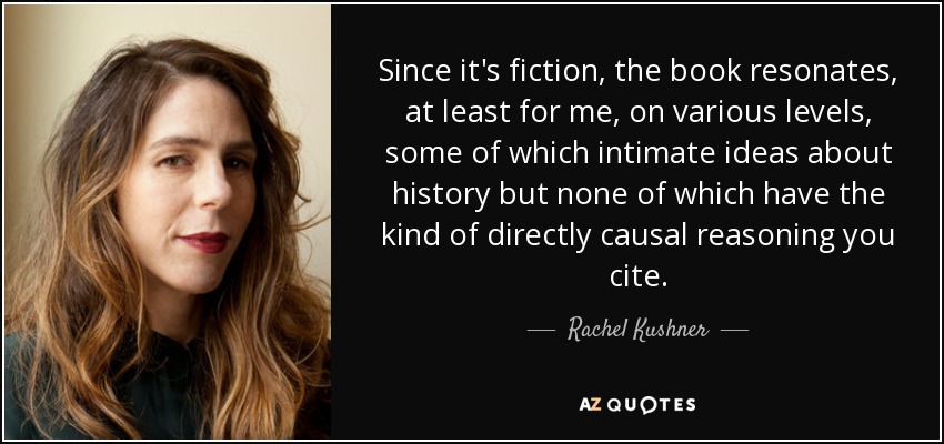 Since it's fiction, the book resonates, at least for me, on various levels, some of which intimate ideas about history but none of which have the kind of directly causal reasoning you cite. - Rachel Kushner