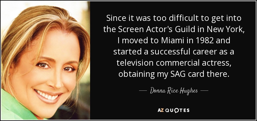 Since it was too difficult to get into the Screen Actor's Guild in New York, I moved to Miami in 1982 and started a successful career as a television commercial actress, obtaining my SAG card there. - Donna Rice Hughes