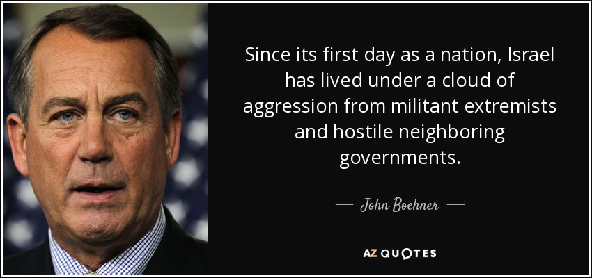 Since its first day as a nation, Israel has lived under a cloud of aggression from militant extremists and hostile neighboring governments. - John Boehner