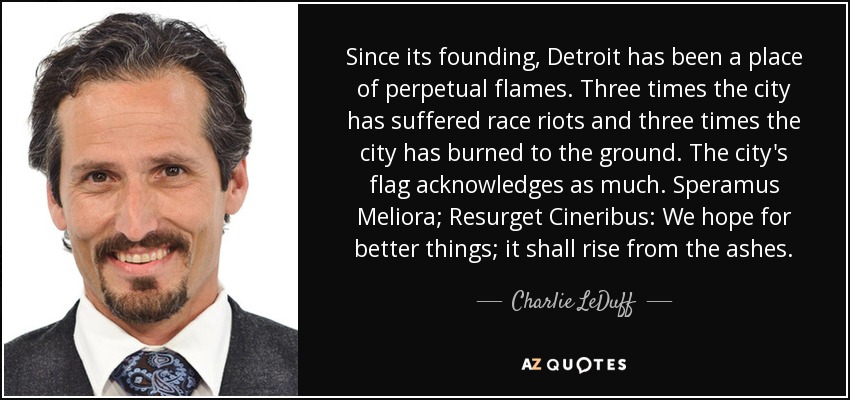 Since its founding, Detroit has been a place of perpetual flames. Three times the city has suffered race riots and three times the city has burned to the ground. The city's flag acknowledges as much. Speramus Meliora; Resurget Cineribus: We hope for better things; it shall rise from the ashes. - Charlie LeDuff