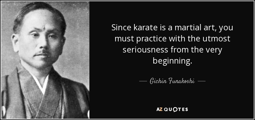 Since karate is a martial art, you must practice with the utmost seriousness from the very beginning. - Gichin Funakoshi