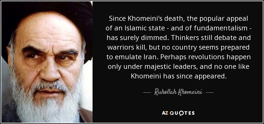 Since Khomeini's death, the popular appeal of an Islamic state - and of fundamentalism - has surely dimmed. Thinkers still debate and warriors kill, but no country seems prepared to emulate Iran. Perhaps revolutions happen only under majestic leaders, and no one like Khomeini has since appeared. - Ruhollah Khomeini