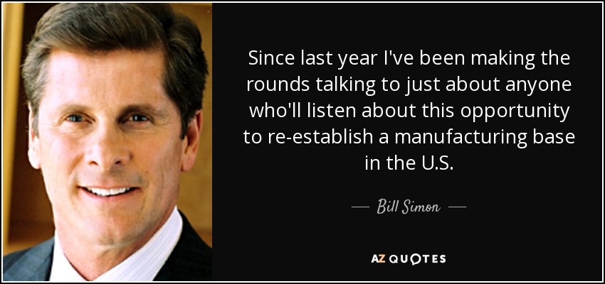 Since last year I've been making the rounds talking to just about anyone who'll listen about this opportunity to re-establish a manufacturing base in the U.S. - Bill Simon