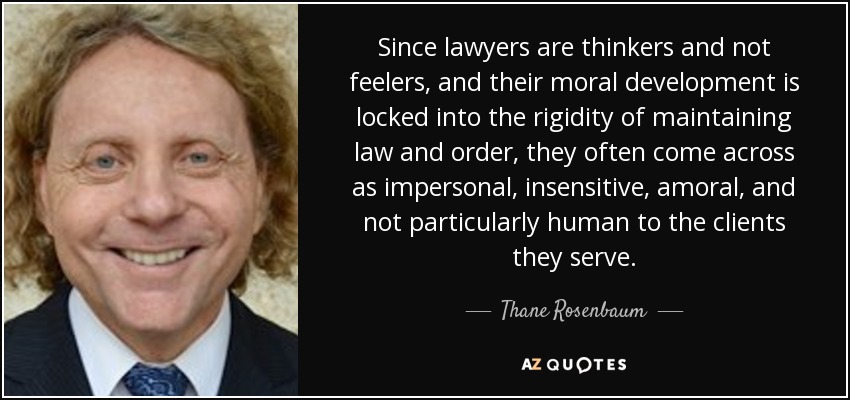 Since lawyers are thinkers and not feelers, and their moral development is locked into the rigidity of maintaining law and order, they often come across as impersonal, insensitive, amoral, and not particularly human to the clients they serve. - Thane Rosenbaum