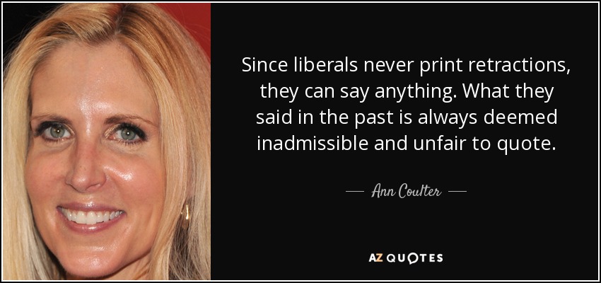 Since liberals never print retractions, they can say anything. What they said in the past is always deemed inadmissible and unfair to quote. - Ann Coulter