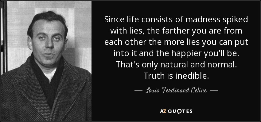 Since life consists of madness spiked with lies, the farther you are from each other the more lies you can put into it and the happier you'll be. That's only natural and normal. Truth is inedible. - Louis-Ferdinand Celine