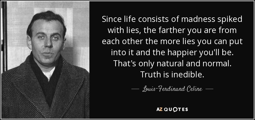 Since life consists of madness spiked with lies, the farther you are from each other the more lies you can put into it and the happier you'll be. That's only natural and normal. Truth is inedible. - Louis-Ferdinand Celine