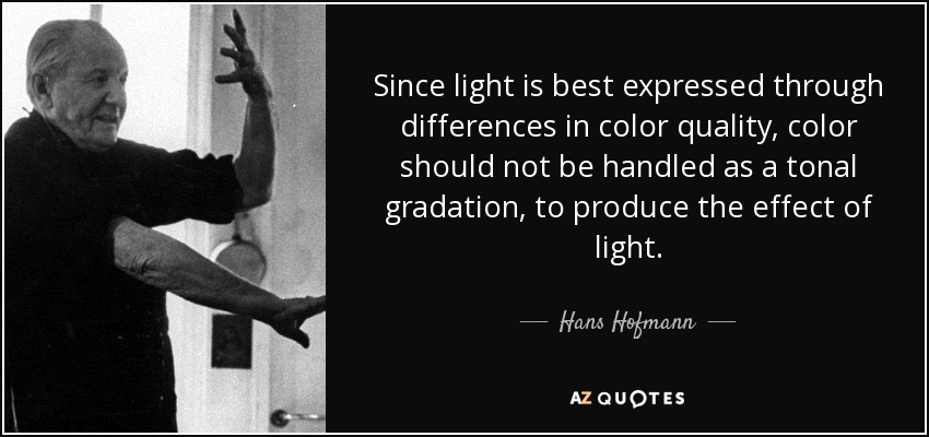 Since light is best expressed through differences in color quality, color should not be handled as a tonal gradation, to produce the effect of light. - Hans Hofmann