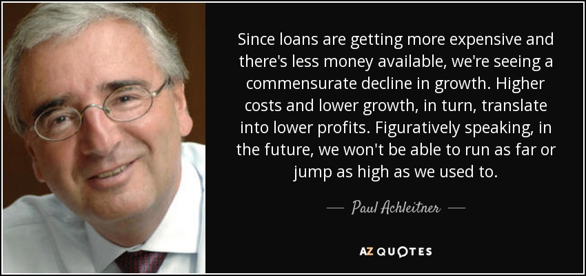 Since loans are getting more expensive and there's less money available, we're seeing a commensurate decline in growth. Higher costs and lower growth, in turn, translate into lower profits. Figuratively speaking, in the future, we won't be able to run as far or jump as high as we used to. - Paul Achleitner