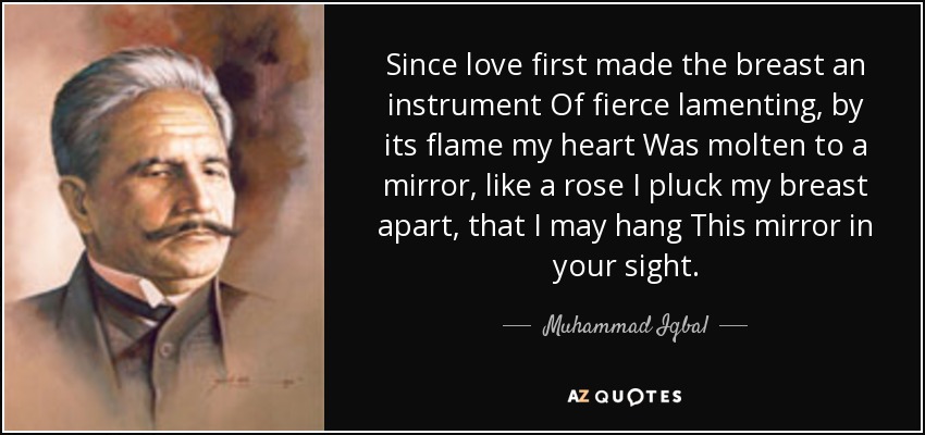 Since love first made the breast an instrument Of fierce lamenting, by its flame my heart Was molten to a mirror, like a rose I pluck my breast apart, that I may hang This mirror in your sight. - Muhammad Iqbal