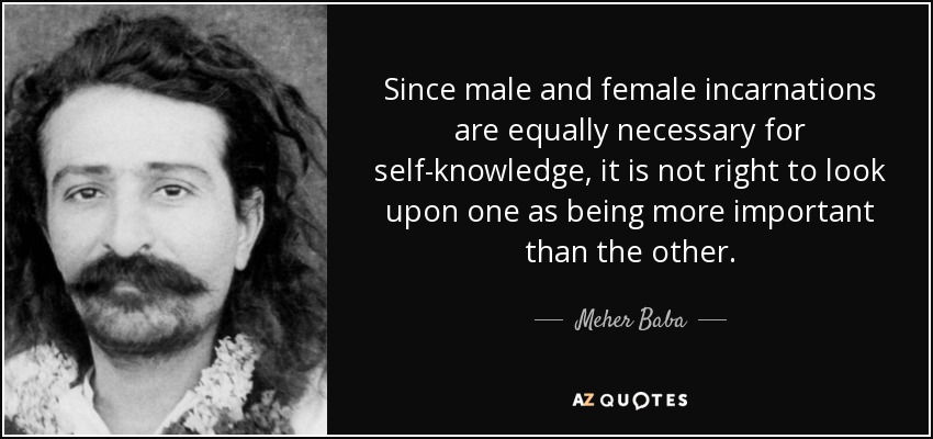 Since male and female incarnations are equally necessary for self-knowledge, it is not right to look upon one as being more important than the other. - Meher Baba