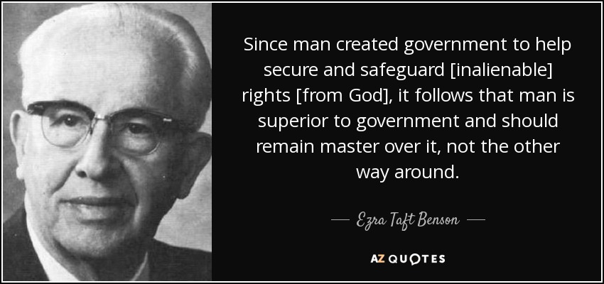 Since man created government to help secure and safeguard [inalienable] rights [from God], it follows that man is superior to government and should remain master over it, not the other way around. - Ezra Taft Benson
