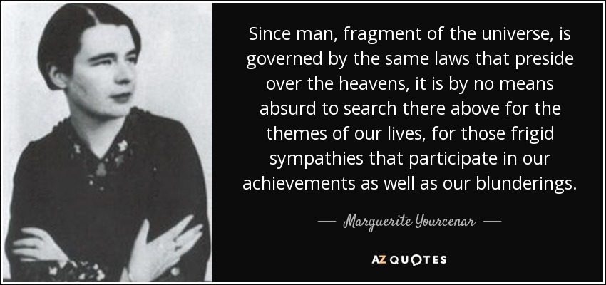 Since man, fragment of the universe, is governed by the same laws that preside over the heavens, it is by no means absurd to search there above for the themes of our lives, for those frigid sympathies that participate in our achievements as well as our blunderings. - Marguerite Yourcenar