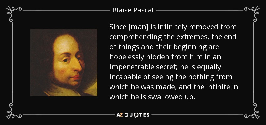 Since [man] is infinitely removed from comprehending the extremes, the end of things and their beginning are hopelessly hidden from him in an impenetrable secret; he is equally incapable of seeing the nothing from which he was made, and the infinite in which he is swallowed up. - Blaise Pascal