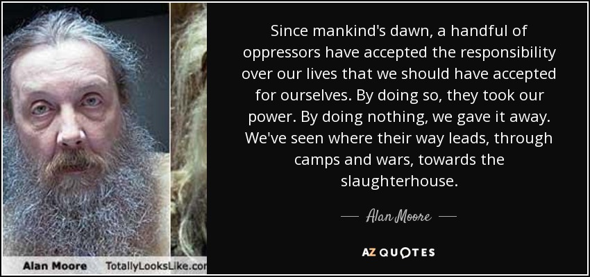 Since mankind's dawn, a handful of oppressors have accepted the responsibility over our lives that we should have accepted for ourselves. By doing so, they took our power. By doing nothing, we gave it away. We've seen where their way leads, through camps and wars, towards the slaughterhouse. - Alan Moore