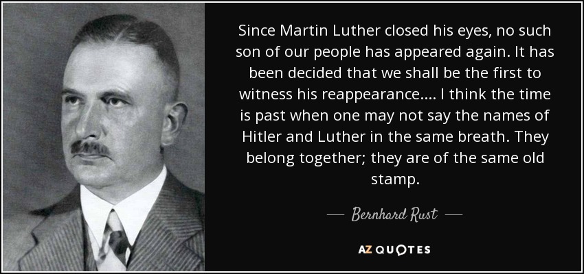 Since Martin Luther closed his eyes, no such son of our people has appeared again. It has been decided that we shall be the first to witness his reappearance.... I think the time is past when one may not say the names of Hitler and Luther in the same breath. They belong together; they are of the same old stamp. - Bernhard Rust