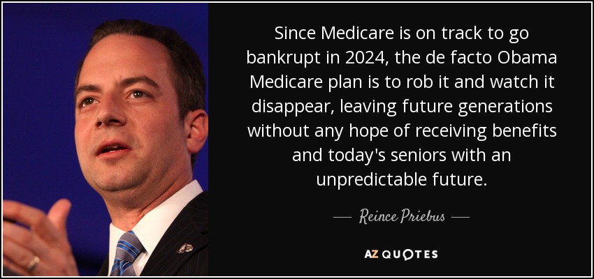 Since Medicare is on track to go bankrupt in 2024, the de facto Obama Medicare plan is to rob it and watch it disappear, leaving future generations without any hope of receiving benefits and today's seniors with an unpredictable future. - Reince Priebus