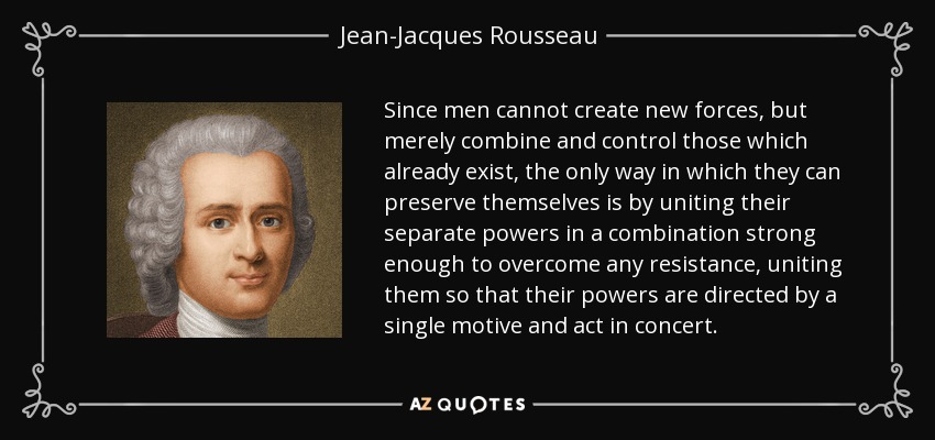 Since men cannot create new forces, but merely combine and control those which already exist, the only way in which they can preserve themselves is by uniting their separate powers in a combination strong enough to overcome any resistance, uniting them so that their powers are directed by a single motive and act in concert. - Jean-Jacques Rousseau