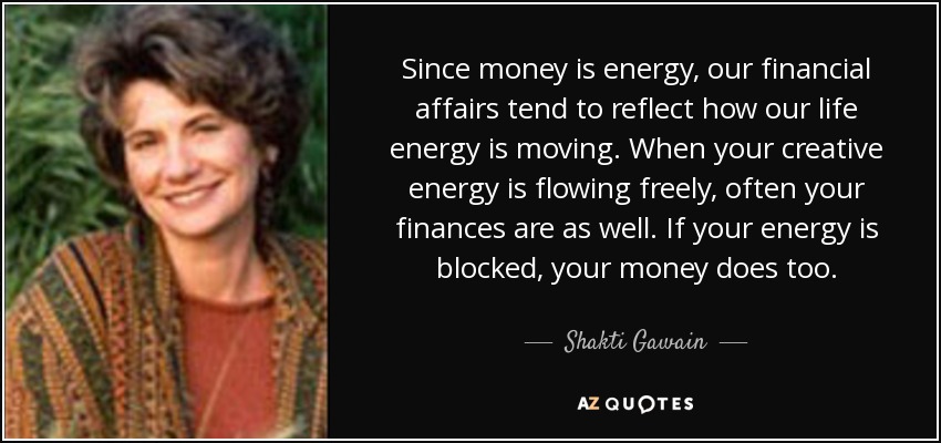 Since money is energy, our financial affairs tend to reflect how our life energy is moving. When your creative energy is flowing freely, often your finances are as well. If your energy is blocked, your money does too. - Shakti Gawain