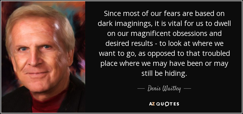 Since most of our fears are based on dark imaginings, it is vital for us to dwell on our magnificent obsessions and desired results - to look at where we want to go, as opposed to that troubled place where we may have been or may still be hiding. - Denis Waitley