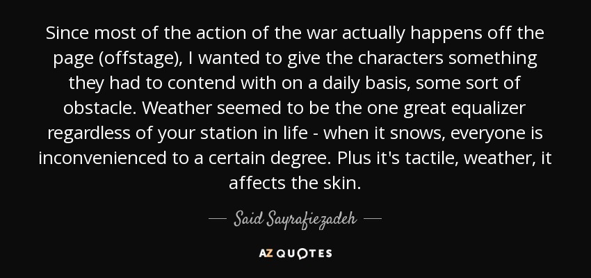 Since most of the action of the war actually happens off the page (offstage), I wanted to give the characters something they had to contend with on a daily basis, some sort of obstacle. Weather seemed to be the one great equalizer regardless of your station in life - when it snows, everyone is inconvenienced to a certain degree. Plus it's tactile, weather, it affects the skin. - Said Sayrafiezadeh