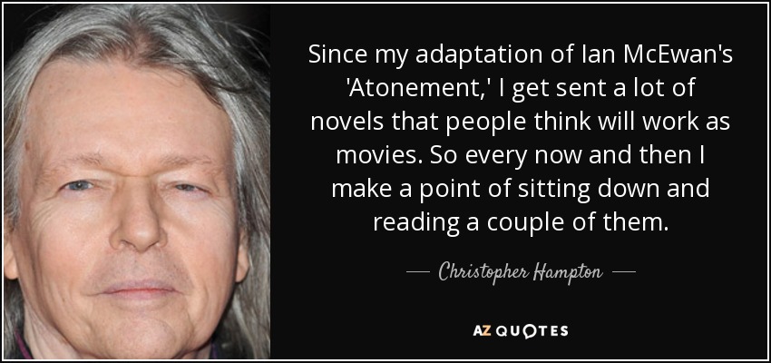 Since my adaptation of Ian McEwan's 'Atonement,' I get sent a lot of novels that people think will work as movies. So every now and then I make a point of sitting down and reading a couple of them. - Christopher Hampton