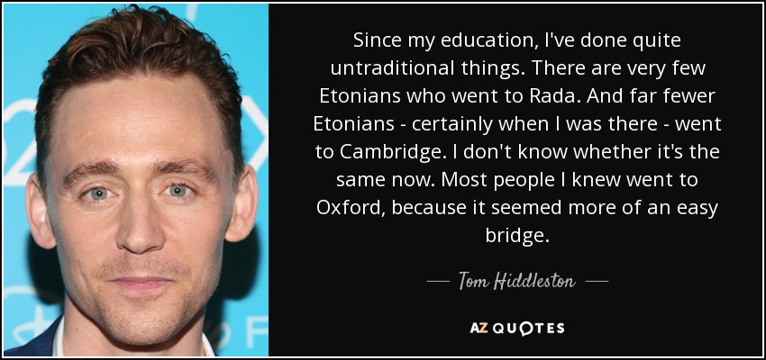 Since my education, I've done quite untraditional things. There are very few Etonians who went to Rada. And far fewer Etonians - certainly when I was there - went to Cambridge. I don't know whether it's the same now. Most people I knew went to Oxford, because it seemed more of an easy bridge. - Tom Hiddleston