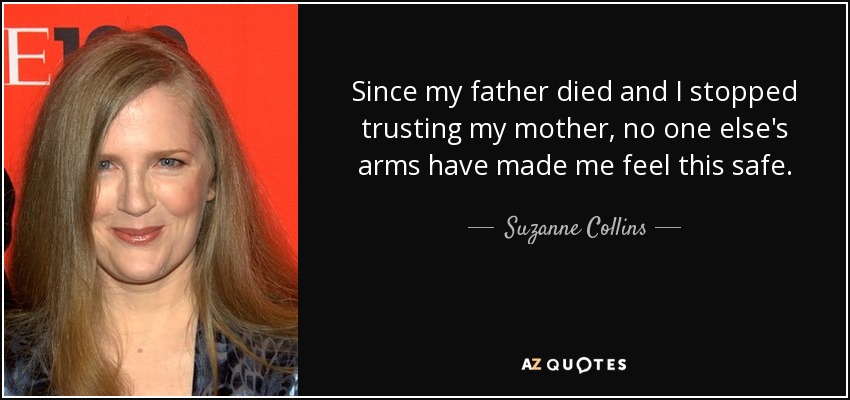 Since my father died and I stopped trusting my mother, no one else's arms have made me feel this safe. - Suzanne Collins