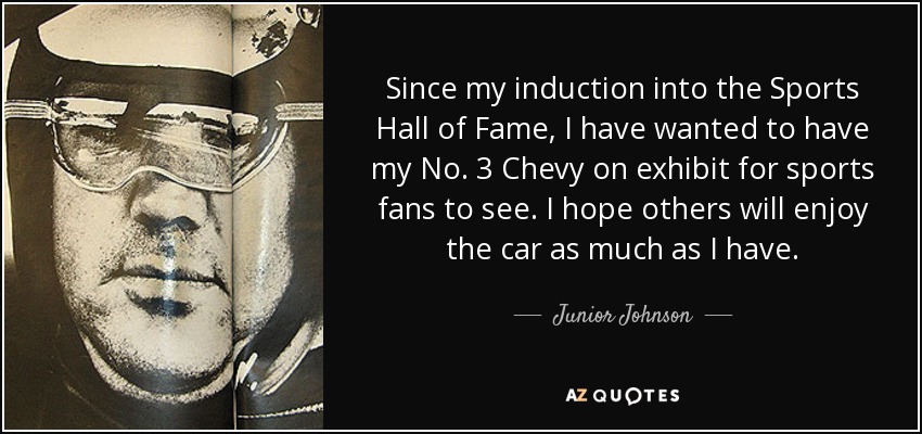 Since my induction into the Sports Hall of Fame, I have wanted to have my No. 3 Chevy on exhibit for sports fans to see. I hope others will enjoy the car as much as I have. - Junior Johnson