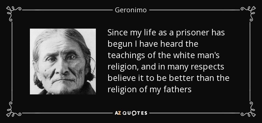Since my life as a prisoner has begun I have heard the teachings of the white man's religion, and in many respects believe it to be better than the religion of my fathers - Geronimo
