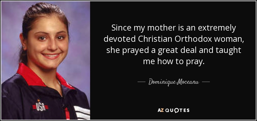 Since my mother is an extremely devoted Christian Orthodox woman, she prayed a great deal and taught me how to pray. - Dominique Moceanu