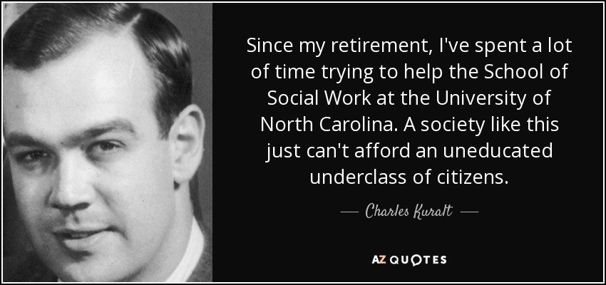 Since my retirement, I've spent a lot of time trying to help the School of Social Work at the University of North Carolina. A society like this just can't afford an uneducated underclass of citizens. - Charles Kuralt