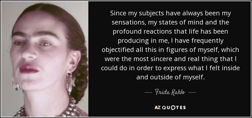 Since my subjects have always been my sensations, my states of mind and the profound reactions that life has been producing in me, I have frequently objectified all this in figures of myself, which were the most sincere and real thing that I could do in order to express what I felt inside and outside of myself. - Frida Kahlo