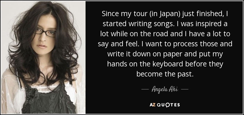 Since my tour (in Japan) just finished, I started writing songs. I was inspired a lot while on the road and I have a lot to say and feel. I want to process those and write it down on paper and put my hands on the keyboard before they become the past. - Angela Aki