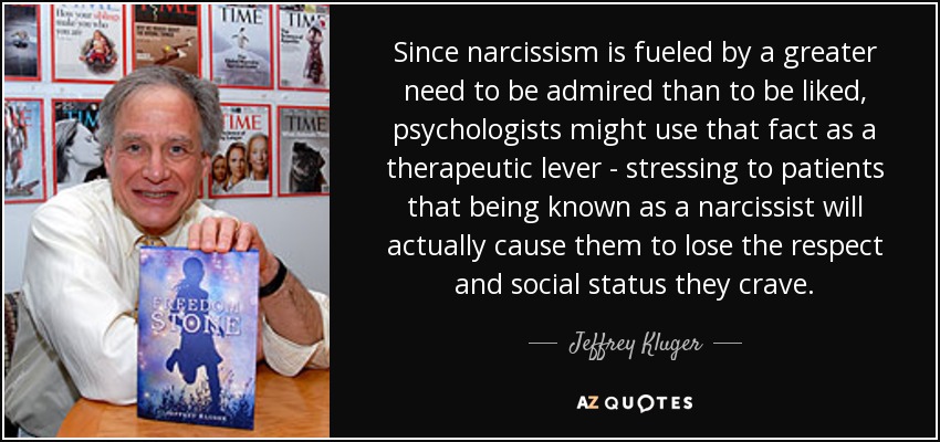 Since narcissism is fueled by a greater need to be admired than to be liked, psychologists might use that fact as a therapeutic lever - stressing to patients that being known as a narcissist will actually cause them to lose the respect and social status they crave. - Jeffrey Kluger