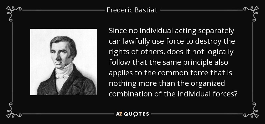 Since no individual acting separately can lawfully use force to destroy the rights of others, does it not logically follow that the same principle also applies to the common force that is nothing more than the organized combination of the individual forces? - Frederic Bastiat