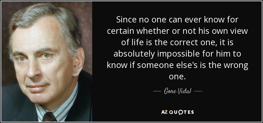 Since no one can ever know for certain whether or not his own view of life is the correct one, it is absolutely impossible for him to know if someone else's is the wrong one. - Gore Vidal
