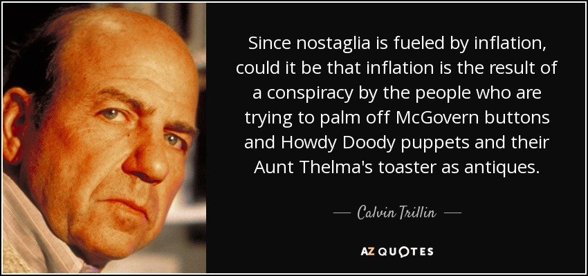Since nostaglia is fueled by inflation, could it be that inflation is the result of a conspiracy by the people who are trying to palm off McGovern buttons and Howdy Doody puppets and their Aunt Thelma's toaster as antiques. - Calvin Trillin