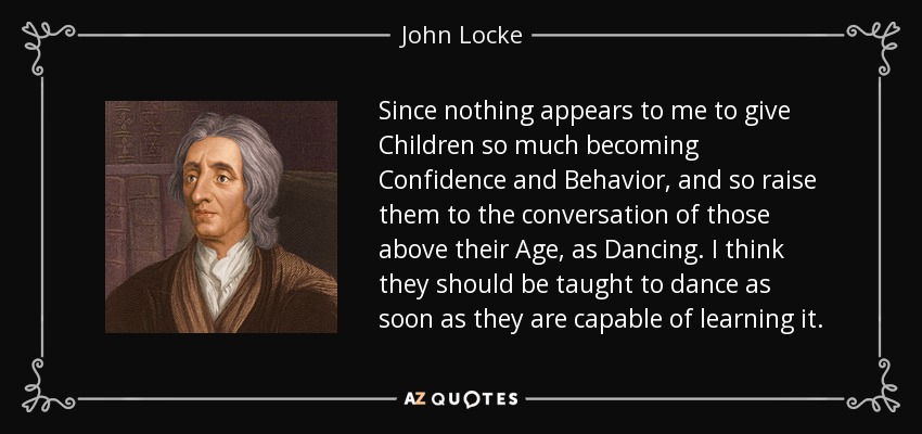 Since nothing appears to me to give Children so much becoming Confidence and Behavior, and so raise them to the conversation of those above their Age, as Dancing. I think they should be taught to dance as soon as they are capable of learning it. - John Locke