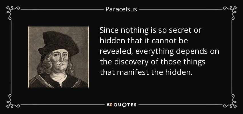 Since nothing is so secret or hidden that it cannot be revealed, everything depends on the discovery of those things that manifest the hidden. - Paracelsus