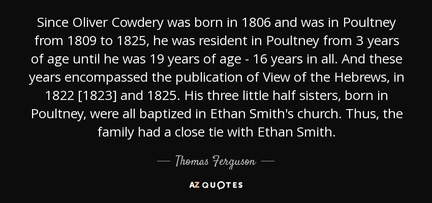 Since Oliver Cowdery was born in 1806 and was in Poultney from 1809 to 1825, he was resident in Poultney from 3 years of age until he was 19 years of age - 16 years in all. And these years encompassed the publication of View of the Hebrews, in 1822 [1823] and 1825. His three little half sisters, born in Poultney, were all baptized in Ethan Smith's church. Thus, the family had a close tie with Ethan Smith. - Thomas Ferguson