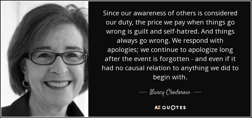 Since our awareness of others is considered our duty, the price we pay when things go wrong is guilt and self-hatred. And things always go wrong. We respond with apologies; we continue to apologize long after the event is forgotten - and even if it had no causal relation to anything we did to begin with. - Nancy Chodorow