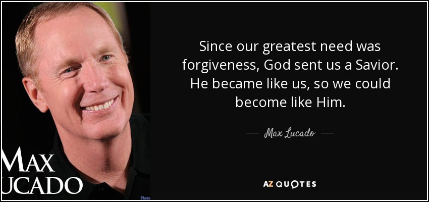 Since our greatest need was forgiveness, God sent us a Savior. He became like us, so we could become like Him. - Max Lucado