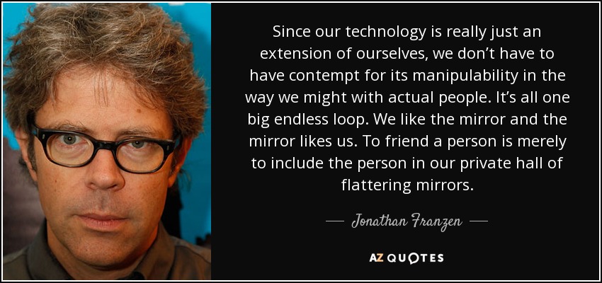Since our technology is really just an extension of ourselves, we don’t have to have contempt for its manipulability in the way we might with actual people. It’s all one big endless loop. We like the mirror and the mirror likes us. To friend a person is merely to include the person in our private hall of flattering mirrors. - Jonathan Franzen