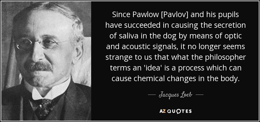 Since Pawlow [Pavlov] and his pupils have succeeded in causing the secretion of saliva in the dog by means of optic and acoustic signals, it no longer seems strange to us that what the philosopher terms an 'idea' is a process which can cause chemical changes in the body. - Jacques Loeb