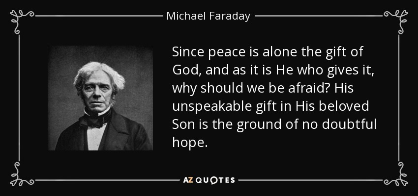 Since peace is alone the gift of God, and as it is He who gives it, why should we be afraid? His unspeakable gift in His beloved Son is the ground of no doubtful hope. - Michael Faraday