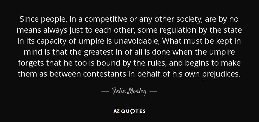 Since people, in a competitive or any other society, are by no means always just to each other, some regulation by the state in its capacity of umpire is unavoidable, What must be kept in mind is that the greatest in of all is done when the umpire forgets that he too is bound by the rules, and begins to make them as between contestants in behalf of his own prejudices. - Felix Morley