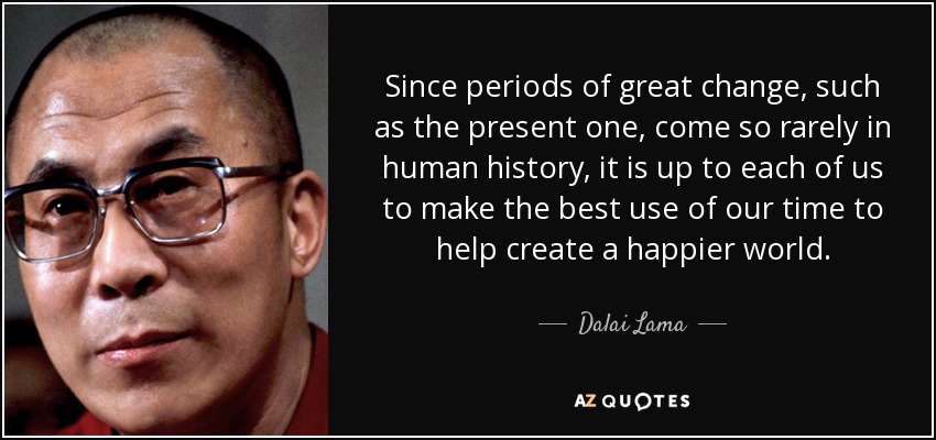 Since periods of great change, such as the present one, come so rarely in human history, it is up to each of us to make the best use of our time to help create a happier world. - Dalai Lama