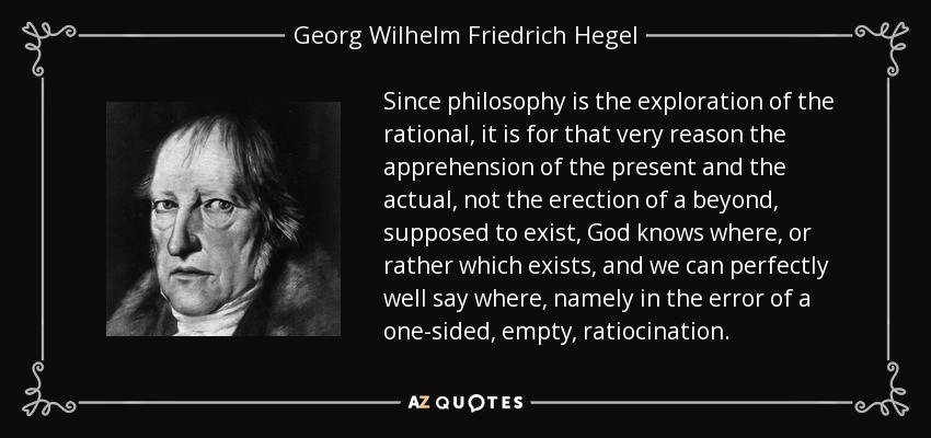 Since philosophy is the exploration of the rational, it is for that very reason the apprehension of the present and the actual, not the erection of a beyond, supposed to exist, God knows where, or rather which exists, and we can perfectly well say where, namely in the error of a one-sided, empty, ratiocination. - Georg Wilhelm Friedrich Hegel